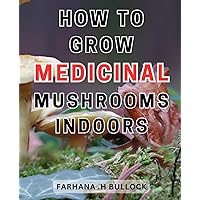 How To Grow Medicinal Mushrooms Indoors: Unlock the Secrets of Home Mushroom Cultivation: A Complete Guide to Growing and Harvesting Nutritious and-Medicinal-Fungi
