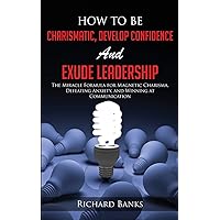 How to be Charismatic, Develop Confidence, and Exude Leadership: The Miracle Formula for Magnetic Charisma, Defeating Anxiety, and Winning at ... Skills and Relationships Series)