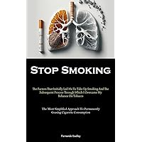 Stop Smoking: The Factors That Initially Led Me To Take Up Smoking And The Subsequent Process Through Which I Overcame My Reliance On Tobacco (The ... To Permanently Ceasing Cigarette Consumption)
