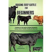 RAISING BEEF CATTLE FOR BEGINNERS: A Handbook For Beef Rearing, Nutritional Management, Housing, Disease Prevention, Breeding And Much More.