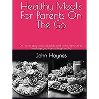 Healthy Meals For Parents On The Go: Do not let your busy schedule and limited amount of time keep you from eating healthy