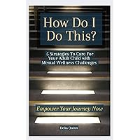 How Do I Do This? 5 Strategies to Care for Your Adult Child with Mental Wellness Challenges: Empower Your Journey