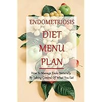 Endometriosis Diet Menu Plan: How To Manage Endo Naturally By Taking Control Of What You Eat: Home Remedies For Endometriosis
