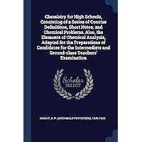 Chemistry for High Schools, Consisting of a Series of Concise Definitions, Short Notes, and Chemical Problems. Also, the Elements of Chemical ... and Second-class Teachers' Examination