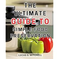 The Ultimate Guide to Simple Food Preservation: Discover the Secrets of Mastering Pressure Canning to Preserve Delicious Homemade Recipes and Enhance Your Pantry