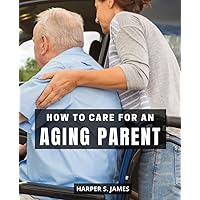How To Care For An Aging Parent: A Guide to Providing Compassionate and Organized Care without Regrets | Strategies for Navigating the Challenges of Caregiving and Supporting Your Aging Parent