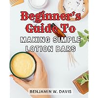Beginner's Guide to Making Simple Lotion Bars: Step-by-Step Handbook for Creating Nourishing Organic Lotion Bars at Home, Suitable for All Skin Types