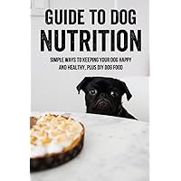 Guide To Dog Nutrition: Simple Ways To Keeping Your Dog Happy And Healthy, Plus DIY Dog Food: Dog Nutrition Supplements