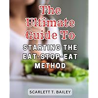 The Ultimate Guide to Starting the Eat-Stop-Eat Method: Achieve Sustainable Weight Loss and Optimal Health with the Complete Eat-Stop-Eat Method