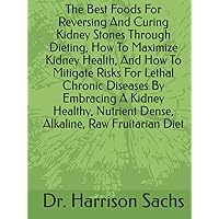 The Best Foods For Reversing And Curing Kidney Stones Through Dieting, How To Maximize Kidney Health, And How To Mitigate Risks For Lethal Chronic ... Nutrient Dense, Alkaline, Raw Fruitarian Diet