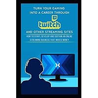 Turn Your Gaming into a Career Through Twitch and Other Streaming Sites: How to Start, Develop and Sustain an Online Streaming Business that Makes Money