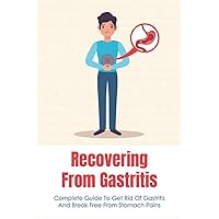 Recovering From Gastritis: Complete Guide To Get Rid Of Gastritis And Break Free From Stomach Pains