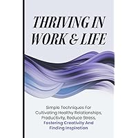 Thriving In Work & Life: Simple Techniques For Cultivating Healthy Relationships, Productivity, Reduce Stress, Fostering Creativity and Finding Inspiration
