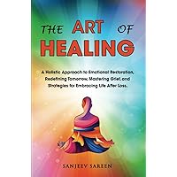 The Art of Healing: A Holistic Approach to Emotional Restoration, Redefining Tomorrow, Mastering Grief, and Strategies for Embracing Life After Loss. (Spiritual Uplifting Books)