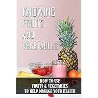 Knowing Fruits And Vegetables: How To Use Fruits & Vegetables To Help Manage Your Health: Benefits Of Eating Healthy Fruits