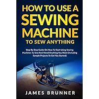 How To Use A Sewing Machine To Sew Anything: Step by Step Guide on How to Start Using Sewing Machines to Sew and Mend Anything You Want (Including Sample Projects to Get You Started)