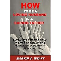 HOW TO BE A LOVING HUSBAND & A CARING FATHER: Simple and Amazing Skills of being an Outstanding Spouse and a Mentor to your Kids. Everlasting Happiness and Joy. HOW TO BE A LOVING HUSBAND & A CARING FATHER: Simple and Amazing Skills of being an Outstanding Spouse and a Mentor to your Kids. Everlasting Happiness and Joy. Paperback Kindle