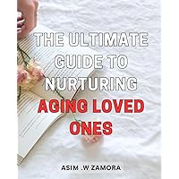 The Ultimate Guide to Nurturing Aging Loved Ones: Caring for Seniors: A Comprehensive Handbook to Provide Unparalleled Support and Comfort