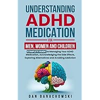 Understanding ADHD Medication For Men, Women and Children: Complete Guide to Managing Your ADHD Medication, Acknowledging the Side Effects, Exploring Alternatives and Avoiding Addiction