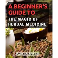 A Beginner's Guide to the Magic of Herbal Medicine: Discover the Power of Nature's Remedies, Learn Herbal Medicine Basics, and Nurture Holistic Well-being