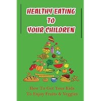 Healthy Eating To Your Children: How To Get Your Kids To Enjoy Fruits & Veggies