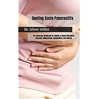 Beating Acute Pancreatitis: The Universal Guidebook For Healthy & Quick Alternative Symptom Management, Remediation, And Healing