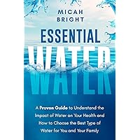 Essential Water - Essence of Life and Health: A Proven Guide to Understand the Impact of Water on Your Health and How to Choose the Best Type of Drinking Water for You and Your Family