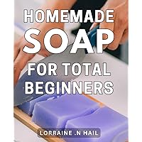 Homemade Soap For Total Beginners: The Essential Guide to Crafting Natural and Luxurious Soap at Home for Novice Artisans