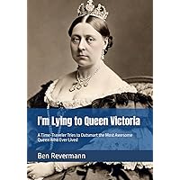 I'm Lying to Queen Victoria: A Time-Traveler Tries to Outsmart the Most Awesome Queen Who Ever Lived