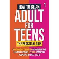 How To Be An Adult For Teens - The Practical Side: A Phenomenal Guide Book on Preparing and Learning the Right Life Skills for Living Independently (Ages 15-21)