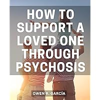 How To Support A Loved One Through Psychosis: A Guide to Recovering from Mental Illness and Reclaiming Your Life | Discover the Path to Healing and Empowerment After Psychosis