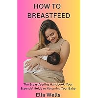 How to Breastfeed: The Breastfeeding Handbook: Your Essential Guide to Nurturing Your Baby
