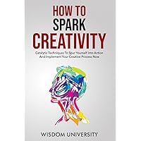How To Spark Creativity: Catalytic Techniques To Spur Yourself Into Action And Implement Your Creative Process Now (Build Thought Clarity And Mental Strength)