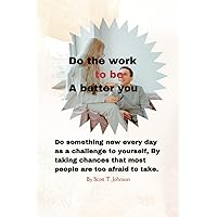 Do the work to be a better you: Do something new every day as a challenge to yourself, By taking chances that most people are too afraid to take. Do the work to be a better you: Do something new every day as a challenge to yourself, By taking chances that most people are too afraid to take. Kindle Paperback