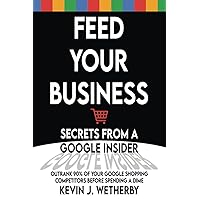 Feed Your Business: Secrets from a Google Insider: Outrank 90% of Your Google Shopping Competitors Before Spending a Dime