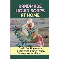 Handmade Liquid Soaps At Home: Guide For Beginners To Make DIY Shower Gels, Shampoos, And More: How To Make Soap To Sell