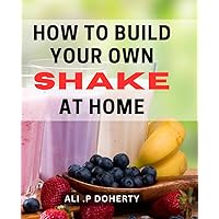 How To Build Your Own Shake At Home: Discover Delicious and Nutritious Shake Recipes to Impress Any Health Conscious Friend or Family Member!