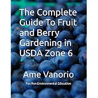 The Complete Guide To Fruit and Berry Gardening in USDA Zone 6: Sustainable Practices & Growing Guide For 16 Fruits