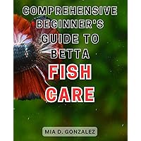 Comprehensive Beginner's Guide to Betta Fish Care: The Ultimate Handbook for Nurturing and Maintaining Healthy Betta Fish - A Step-by-Step Guide
