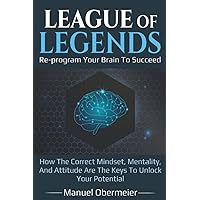 League Of Legends - Re-program Your Brain To Succeed: How The Correct Mindset, Mentality, And Attitude Are The Keys To Unlock Your Potential (League Of Legends Guide)