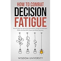How To Combat Decision Fatigue: How To Clear Your Mind From Overwhelm, Dodge Procrastination Pitfalls, And Rise With Clearer And Wiser Decisions (Navigate The Labyrinth Of Decision Complexity)