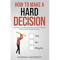 How To Make A Hard Decision: How To Arrive At Meaningful Choices And Implement Decisions With Steadfast Certainty (Navigate The Labyrinth Of Decision Complexity)