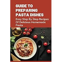 Guide To Preparing Pasta Dishes: Easy Step By Step Recipes Of Delicious Homemade Pasta: Guide To Start Making Your Own Homemade Pasta