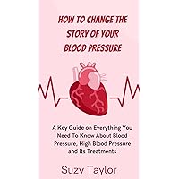 How To Change The Story Of Your Blood Pressure.: A Key Guide on Everything You Need To Know About Blood Pressure, High Blood Pressure and Its Treatments.