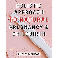 Holistic Approach to Natural Pregnancy & Childbirth: Embrace the Journey: A complete guide to nurturing a natural and holistic pregnancy and childbirth experience