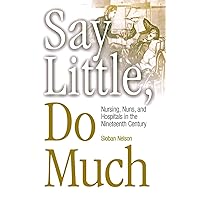 Say Little, Do Much: Nursing, Nuns, and Hospitals in the Nineteenth Century (Studies in Health, Illness, and Caregiving) Say Little, Do Much: Nursing, Nuns, and Hospitals in the Nineteenth Century (Studies in Health, Illness, and Caregiving) Paperback Hardcover