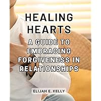 Healing Hearts: A Guide to Embracing Forgiveness in Relationships: Navigating Painful Moments and Rediscovering Trust on the Journey to Healing