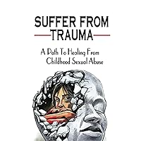 Suffer From Trauma: A Path To Healing From Childhood Sexual Abuse