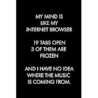 MY MIND IS LIKE MY INTERNET BROWSER 19 TABS OPEN 3 OF THEM ARE FROZEN AND I HAVE NO IDEA WHERE THE MUSIC IS COMING FROM: Blank Lined Journal Notebook, ... 6 x 9 inches (Funny & Sarcastic Collection) MY MIND IS LIKE MY INTERNET BROWSER 19 TABS OPEN 3 OF THEM ARE FROZEN AND I HAVE NO IDEA WHERE THE MUSIC IS COMING FROM: Blank Lined Journal Notebook, ... 6 x 9 inches (Funny & Sarcastic Collection) Paperback