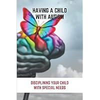 Having A Child With Autism: Disciplining Your Child With Special Needs: Guide For Parents With Autistic Child